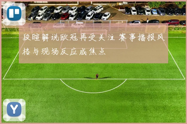 段暄解说欧冠再受关注 赛事播报风格与现场反应成焦点