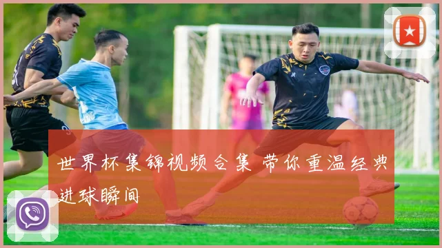 世界杯集锦视频合集 带你重温经典进球瞬间