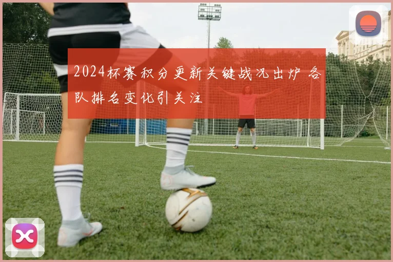 2024杯赛积分更新关键战况出炉 各队排名变化引关注