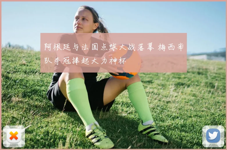 阿根廷与法国点球大战落幕 梅西率队夺冠捧起大力神杯