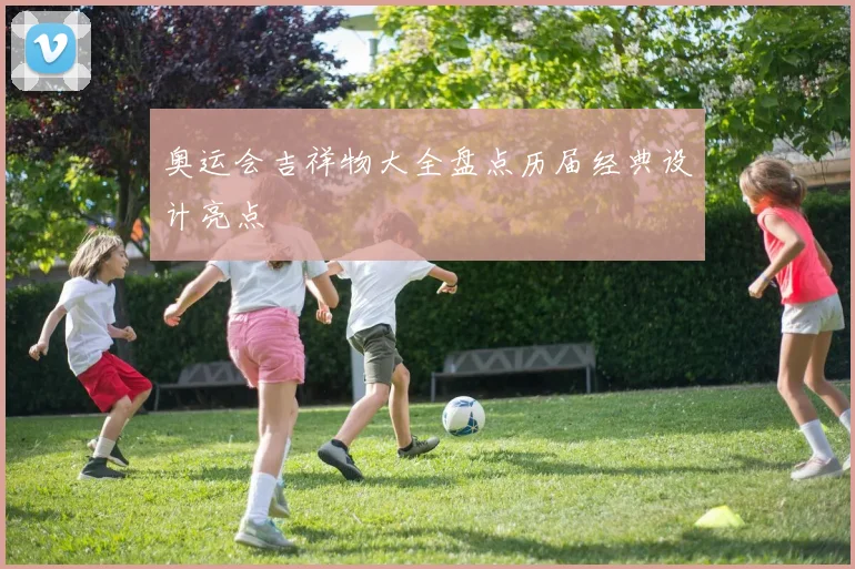 奥运会吉祥物大全盘点历届经典设计亮点
