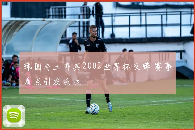 韩国与土耳其2002世界杯交锋 赛事看点引发关注