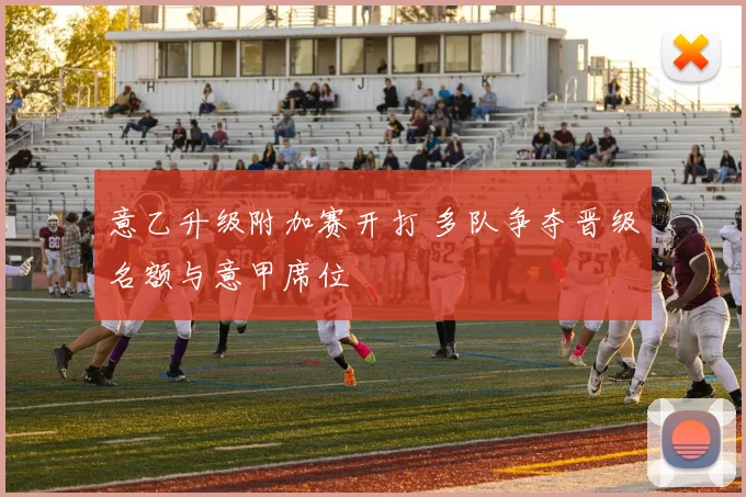 意乙升级附加赛开打 多队争夺晋级名额与意甲席位