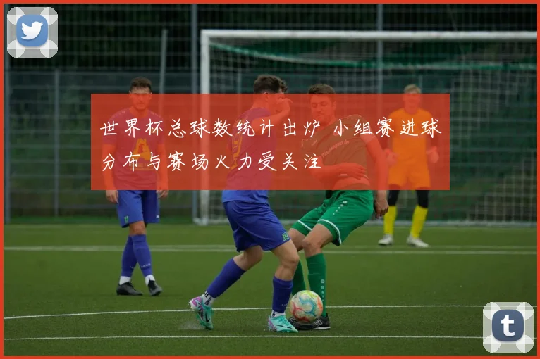 世界杯总球数统计出炉 小组赛进球分布与赛场火力受关注